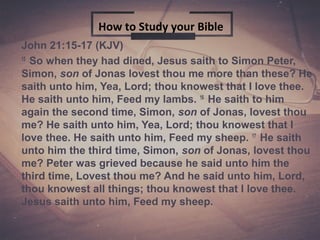 John 21:15-17 (KJV)
15
So when they had dined, Jesus saith to Simon Peter,
Simon, son of Jonas lovest thou me more than these? He
saith unto him, Yea, Lord; thou knowest that I love thee.
He saith unto him, Feed my lambs. 16
He saith to him
again the second time, Simon, son of Jonas, lovest thou
me? He saith unto him, Yea, Lord; thou knowest that I
love thee. He saith unto him, Feed my sheep. 17
He saith
unto him the third time, Simon, son of Jonas, lovest thou
me? Peter was grieved because he said unto him the
third time, Lovest thou me? And he said unto him, Lord,
thou knowest all things; thou knowest that I love thee.
Jesus saith unto him, Feed my sheep.
How to Study your Bible
 