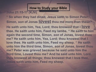 John 21:15-17 (KJV)
15
So when they had dined, Jesus saith to Simon Peter,
Simon, son of Jonas lovest thou me more than these?
He saith unto him, Yea, Lord; thou knowest that I love
thee. He saith unto him, Feed my lambs. 16
He saith to him
again the second time, Simon, son of Jonas, lovest thou
me? He saith unto him, Yea, Lord; thou knowest that I
love thee. He saith unto him, Feed my sheep. 17
He saith
unto him the third time, Simon, son of Jonas, lovest thou
me? Peter was grieved because he said unto him the
third time, Lovest thou me? And he said unto him, Lord,
thou knowest all things; thou knowest that I love thee.
Jesus saith unto him, Feed my sheep.
How to Study your Bible
 