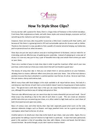How To Style Shoe Clips?
For any woman with a passion for shoes, there is a huge choice of footwear on the market nowadays.
From fancy flats to glamourous heels, and with classic styles and unusual designs, everyone can find
something on the market to suit their personal taste.
However, there are many who may prefer to exercise a little more creativity with their outfits, and
because of this there is a growing trend in DIY and customizable options for shoes as well as clothes.
Thanks to the internet it is now possible to find a wealth of material aimed at helping any fashionista
put her personal touch on what she wears.
Shoe clips are just one way to add an unusual or exciting element to footwear, and can make for an
interesting and cost effective way of updating ones wardrobe. Instead of splurging on a new pair of
shoes, it is now very easy just to buy a pair of beautiful shoe clips and attach them where you want
on your shoes.
There are a number of ways to style shoe clips in order to get the maximum effect out of your new
purchase, and to make sure that you create a look that will turn headsin a good way!
The beauty of using shoe clips is that you can attach them in various positions on your footwear,
allowing them to create a different effect every time you wear your shoes. One of the most obvious
positions to wear the clips is attached in a central position near the toe of a shoe. Done on each foot,
this can create a classy and timeless look.
Which many shoes with fixed designs in this style available in all major fashion stores, the look of a
central piece near the toe of each foot is a trend which doesn’t seem to be going out of style anytime
soon. The good news is with shoe clips is that you can swap the clips between footwear as it suits
you, although this particular way of styling looks great on flats.
There are also different ways you can wear shoe clips to create a beautiful yet unusual result. One of
these ways is by attaching a clip to the side of each shoe in a pair. This can create an attractive
profile look when you are wearing your shoes, as is often suited to high heels such as court shoes of
both the closed-toe and open-toe variety.
Bows of various sizes and other dainty shoe clips look especially good when worn on the side,
whereas elaborate designs such as flowers and large jewelled items can be a great eye-catching
centrepiece when fixed to the toe of a shoe.
Another option is to attach your shoe clips to the back of your shoes, near your ankle. Again, this is a
great option for adding a touch of interest to high heels in particular. A style that looks particularly
good in this position is that of cascading shoe clips with ribbons, chains and beads that fall down
around the heel. Be careful though, as you don’t want to tread on them!
 