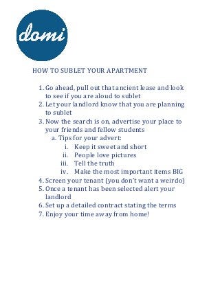  	
  	
  
	
  
	
  

	
  	
  	
  	
  	
  	
  	
  
	
  
	
  
HOW	
  TO	
  SUBLET	
  YOUR	
  APARTMENT	
  
	
  
1. Go	
  ahead,	
  pull	
  out	
  that	
  ancient	
  lease	
  and	
  look	
  
to	
  see	
  if	
  you	
  are	
  aloud	
  to	
  sublet	
  
2. Let	
  your	
  landlord	
  know	
  that	
  you	
  are	
  planning	
  
to	
  sublet	
  
3. Now	
  the	
  search	
  is	
  on,	
  advertise	
  your	
  place	
  to	
  
your	
  friends	
  and	
  fellow	
  students	
  
a. Tips	
  for	
  your	
  advert:	
  
i. Keep	
  it	
  sweet	
  and	
  short	
  
ii. People	
  love	
  pictures	
  
iii. Tell	
  the	
  truth	
  
iv. Make	
  the	
  most	
  important	
  items	
  BIG	
  
4. Screen	
  your	
  tenant	
  (you	
  don’t	
  want	
  a	
  weirdo)	
  
5. Once	
  a	
  tenant	
  has	
  been	
  selected	
  alert	
  your	
  
landlord	
  
6. Set	
  up	
  a	
  detailed	
  contract	
  stating	
  the	
  terms	
  
7. Enjoy	
  your	
  time	
  away	
  from	
  home!	
  
	
  

 