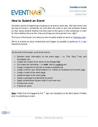EventNac e-Guide
How to Submit an Event
EventNac Team
EventNac | ©2014. All rights reserved.
1
How to Submit an Event
Countless events & happenings are going on around us every day. We may know it and
we may not know it, sometimes not until when the event is over and someone shared
on their social network timeline that they were at this party or that conference or went
for that exhibition that you like. How you’d hope you have joined in too, right?
The focus of this lesson is to show you how to easily submit an event on Eventnac.com.
We try to include as many screenshots and images as possible to guide you in a very
interactive manner.
By the end of this lesson, you’ll know how to:
Maintain basic information on the event page – i.e. Title, Date, Time, and
Description etc.
Assign the location of an event on the Google Map.
Do simple text formatting – i.e. bold, italic or underline etc.
Assign a hyperlink to any text to create a clickable link.
Assign a link for your social network (i.e. Twitter or Facebook) to the event page.
Assign a video to the event page.
Upload images to the event page.
Select a package for publishing the event.
Apply a promotional coupon code (if you have one).
Review your event.
Publish an event.
Note: Fields that are flagged by the * sign are mandatory to be filled (about 9 fields)
prior to submitting an event.
 