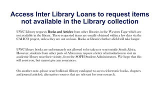 UWC Library requests Books and Articles from other libraries in the Western Cape which are
not available in the library. These requested items are usually obtained within a few days via the
CALICO project, unless they are out on loan. Books at libraries further afield will take longer.
UWC library books are unfortunately not allowed to be taken or sent outside South Africa.
However, students from other parts of Africa may request a letter of introduction to visit an
academic library near their vicinity, from the SOPH Student Administrators. We hope that this
will assist you, but cannot give any assurances.
On another note, please search uKwazi (library catalogue) to access (electronic books, chapters
and journal articles), alternatives sources that are relevant for your research.
Access Inter Library Loans to request items
not available in the Library collection
 