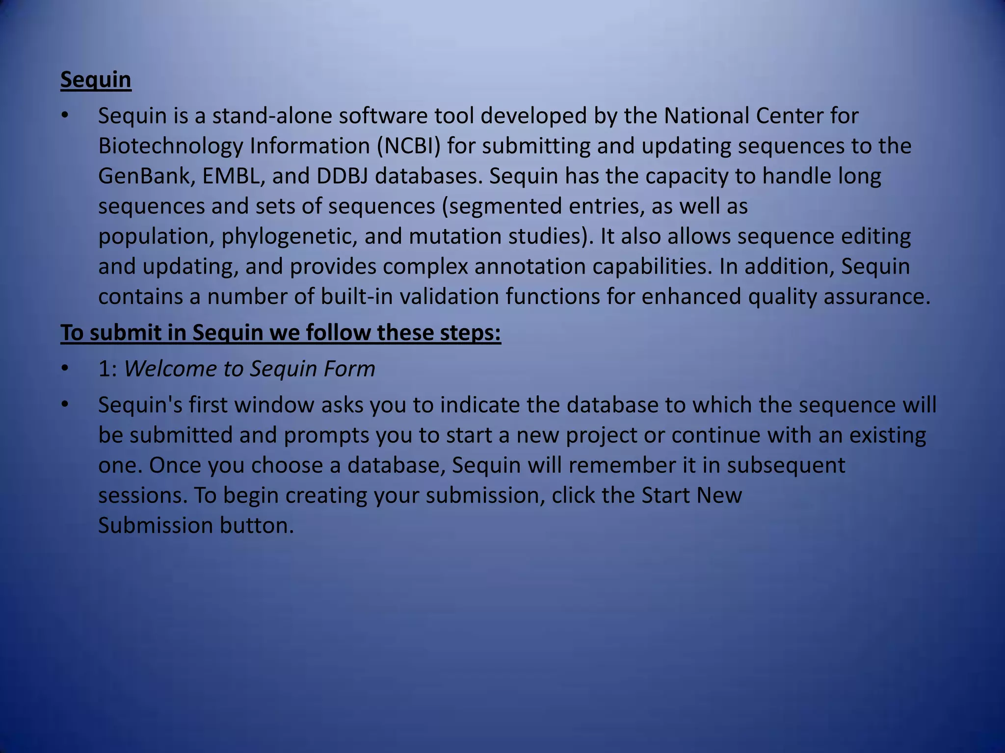 Sequin
• Sequin is a stand-alone software tool developed by the National Center for
Biotechnology Information (NCBI) for submitting and updating sequences to the
GenBank, EMBL, and DDBJ databases. Sequin has the capacity to handle long
sequences and sets of sequences (segmented entries, as well as
population, phylogenetic, and mutation studies). It also allows sequence editing
and updating, and provides complex annotation capabilities. In addition, Sequin
contains a number of built-in validation functions for enhanced quality assurance.
To submit in Sequin we follow these steps:
• 1: Welcome to Sequin Form
• Sequin's first window asks you to indicate the database to which the sequence will
be submitted and prompts you to start a new project or continue with an existing
one. Once you choose a database, Sequin will remember it in subsequent
sessions. To begin creating your submission, click the Start New
Submission button.
 
