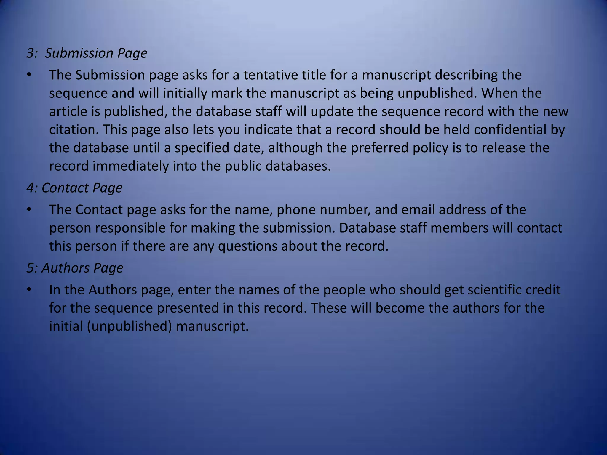 3: Submission Page
• The Submission page asks for a tentative title for a manuscript describing the
sequence and will initially mark the manuscript as being unpublished. When the
article is published, the database staff will update the sequence record with the new
citation. This page also lets you indicate that a record should be held confidential by
the database until a specified date, although the preferred policy is to release the
record immediately into the public databases.
4: Contact Page
• The Contact page asks for the name, phone number, and email address of the
person responsible for making the submission. Database staff members will contact
this person if there are any questions about the record.
5: Authors Page
• In the Authors page, enter the names of the people who should get scientific credit
for the sequence presented in this record. These will become the authors for the
initial (unpublished) manuscript.
 