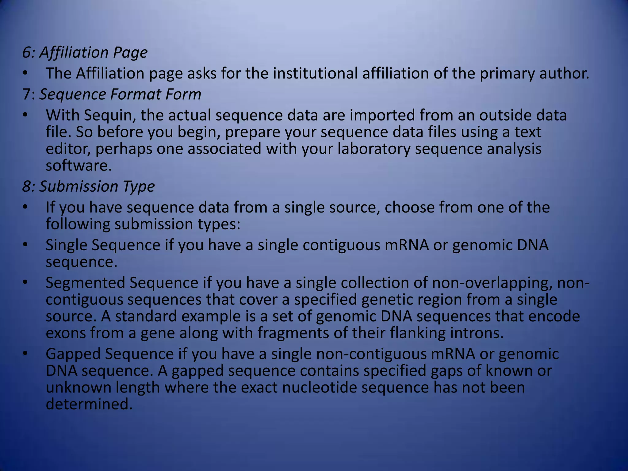 6: Affiliation Page
• The Affiliation page asks for the institutional affiliation of the primary author.
7: Sequence Format Form
• With Sequin, the actual sequence data are imported from an outside data
file. So before you begin, prepare your sequence data files using a text
editor, perhaps one associated with your laboratory sequence analysis
software.
8: Submission Type
• If you have sequence data from a single source, choose from one of the
following submission types:
• Single Sequence if you have a single contiguous mRNA or genomic DNA
sequence.
• Segmented Sequence if you have a single collection of non-overlapping, non-
contiguous sequences that cover a specified genetic region from a single
source. A standard example is a set of genomic DNA sequences that encode
exons from a gene along with fragments of their flanking introns.
• Gapped Sequence if you have a single non-contiguous mRNA or genomic
DNA sequence. A gapped sequence contains specified gaps of known or
unknown length where the exact nucleotide sequence has not been
determined.
 