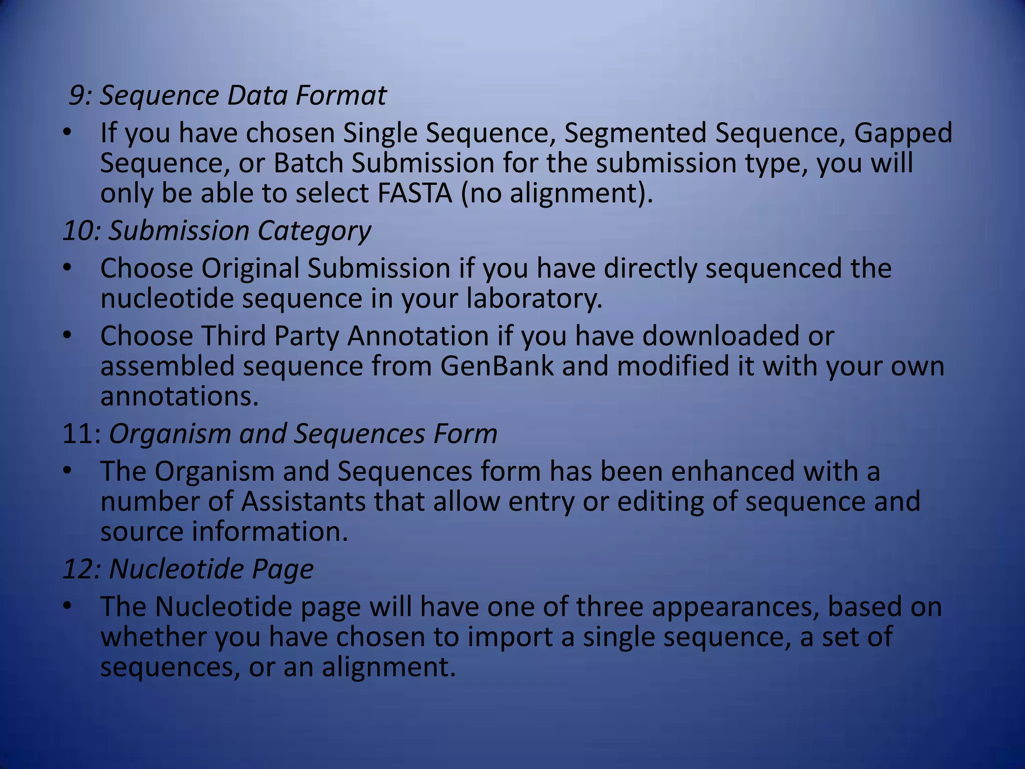 9: Sequence Data Format
• If you have chosen Single Sequence, Segmented Sequence, Gapped
Sequence, or Batch Submission for the submission type, you will
only be able to select FASTA (no alignment).
10: Submission Category
• Choose Original Submission if you have directly sequenced the
nucleotide sequence in your laboratory.
• Choose Third Party Annotation if you have downloaded or
assembled sequence from GenBank and modified it with your own
annotations.
11: Organism and Sequences Form
• The Organism and Sequences form has been enhanced with a
number of Assistants that allow entry or editing of sequence and
source information.
12: Nucleotide Page
• The Nucleotide page will have one of three appearances, based on
whether you have chosen to import a single sequence, a set of
sequences, or an alignment.
 