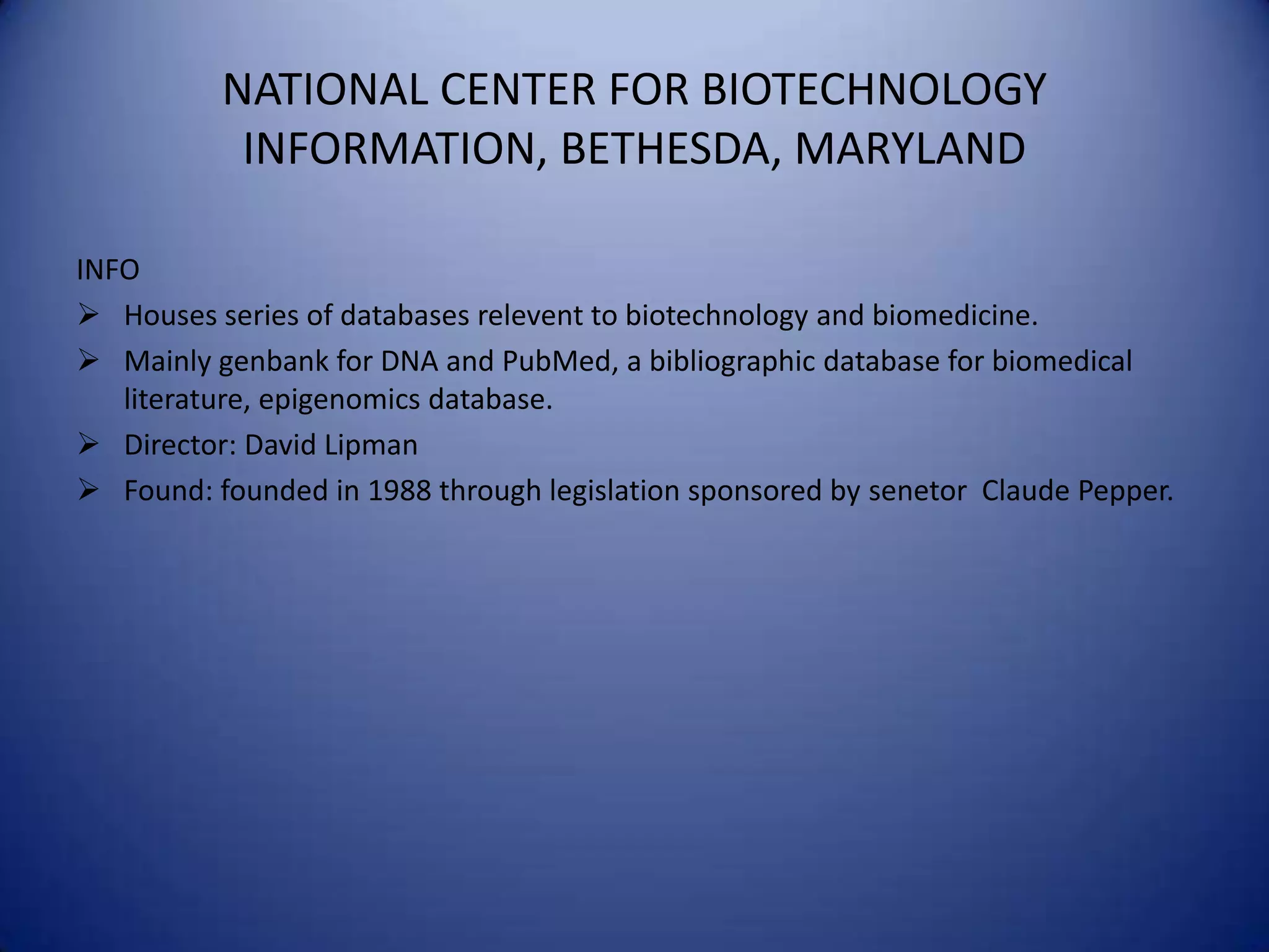 NATIONAL CENTER FOR BIOTECHNOLOGY
INFORMATION, BETHESDA, MARYLAND
INFO
 Houses series of databases relevent to biotechnology and biomedicine.
 Mainly genbank for DNA and PubMed, a bibliographic database for biomedical
literature, epigenomics database.
 Director: David Lipman
 Found: founded in 1988 through legislation sponsored by senetor Claude Pepper.
 