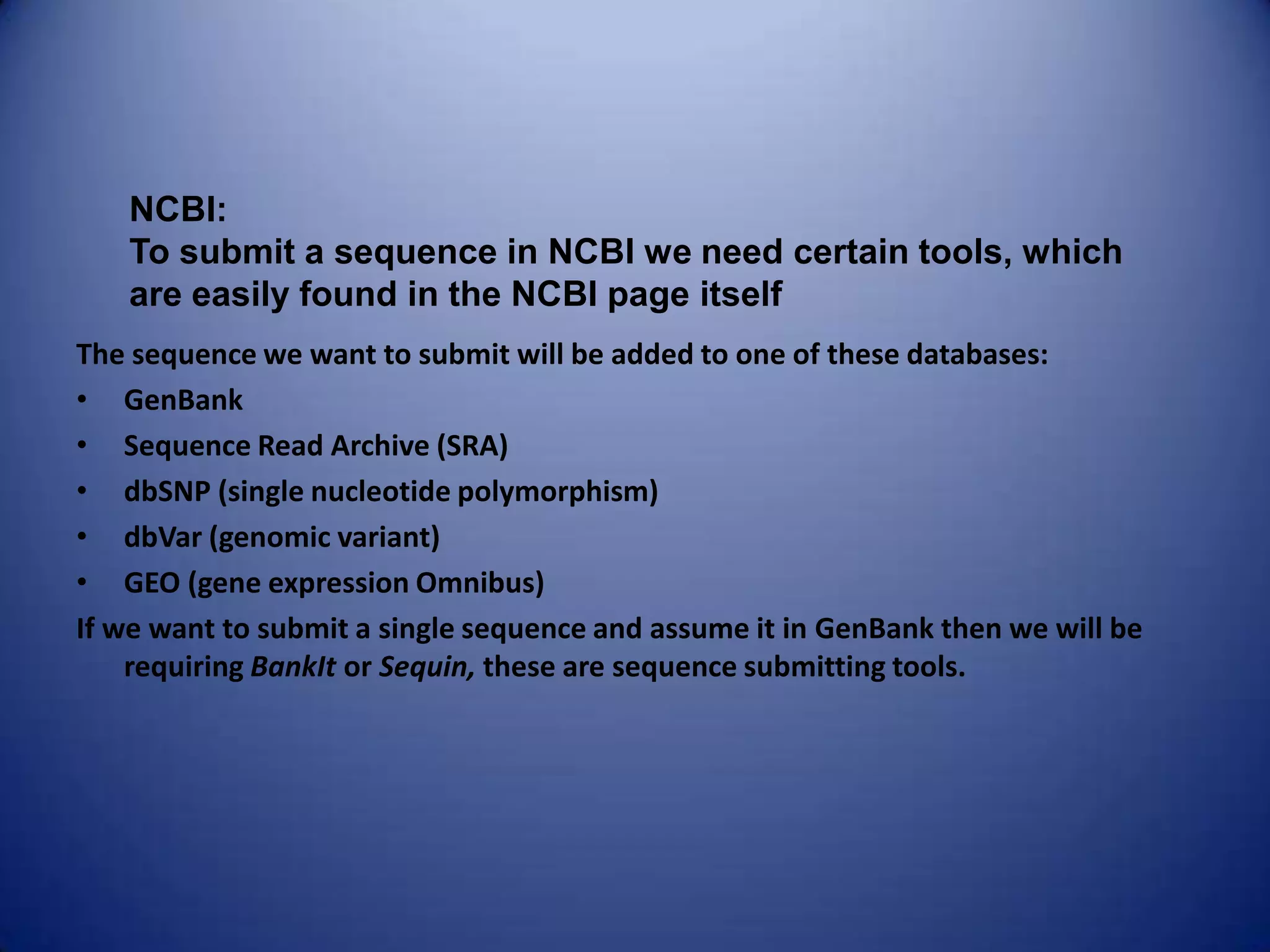 The sequence we want to submit will be added to one of these databases:
• GenBank
• Sequence Read Archive (SRA)
• dbSNP (single nucleotide polymorphism)
• dbVar (genomic variant)
• GEO (gene expression Omnibus)
If we want to submit a single sequence and assume it in GenBank then we will be
requiring BankIt or Sequin, these are sequence submitting tools.
NCBI:
To submit a sequence in NCBI we need certain tools, which
are easily found in the NCBI page itself
 
