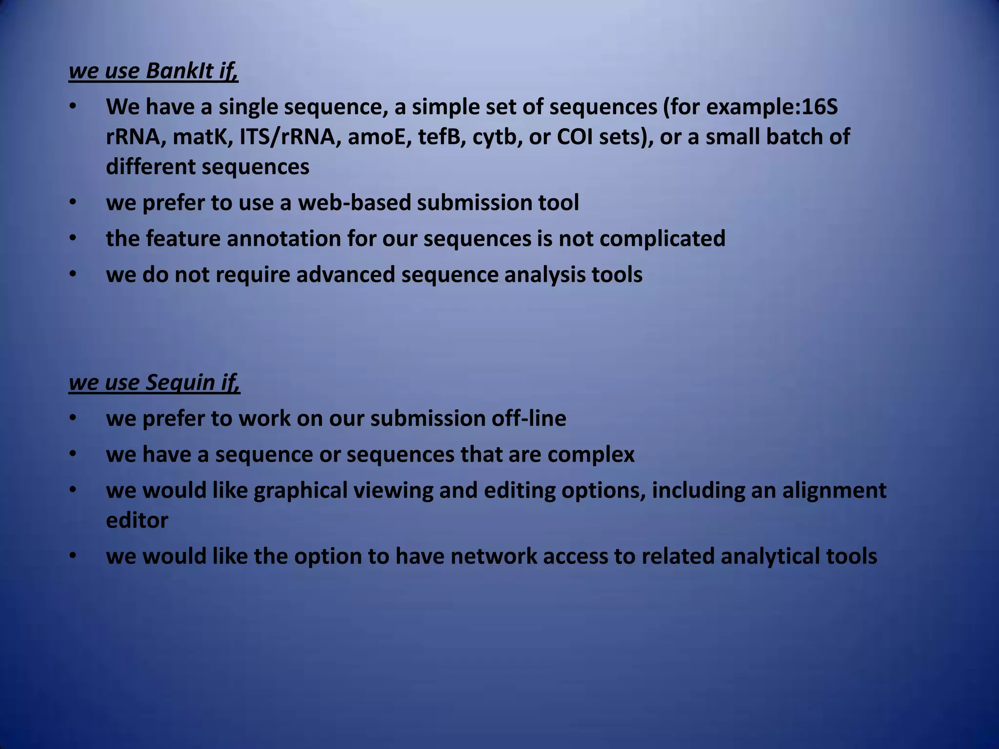 we use BankIt if,
• We have a single sequence, a simple set of sequences (for example:16S
rRNA, matK, ITS/rRNA, amoE, tefB, cytb, or COI sets), or a small batch of
different sequences
• we prefer to use a web-based submission tool
• the feature annotation for our sequences is not complicated
• we do not require advanced sequence analysis tools
we use Sequin if,
• we prefer to work on our submission off-line
• we have a sequence or sequences that are complex
• we would like graphical viewing and editing options, including an alignment
editor
• we would like the option to have network access to related analytical tools
 