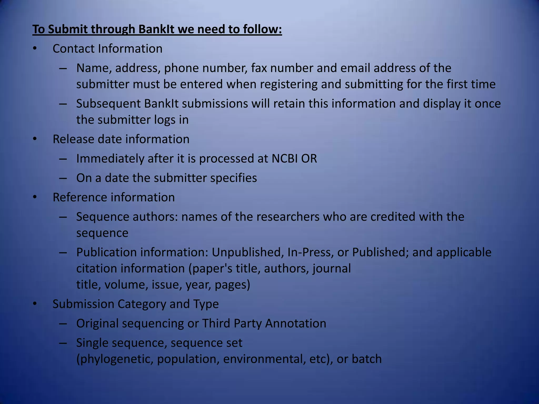 To Submit through BankIt we need to follow:
• Contact Information
– Name, address, phone number, fax number and email address of the
submitter must be entered when registering and submitting for the first time
– Subsequent BankIt submissions will retain this information and display it once
the submitter logs in
• Release date information
– Immediately after it is processed at NCBI OR
– On a date the submitter specifies
• Reference information
– Sequence authors: names of the researchers who are credited with the
sequence
– Publication information: Unpublished, In-Press, or Published; and applicable
citation information (paper's title, authors, journal
title, volume, issue, year, pages)
• Submission Category and Type
– Original sequencing or Third Party Annotation
– Single sequence, sequence set
(phylogenetic, population, environmental, etc), or batch
 