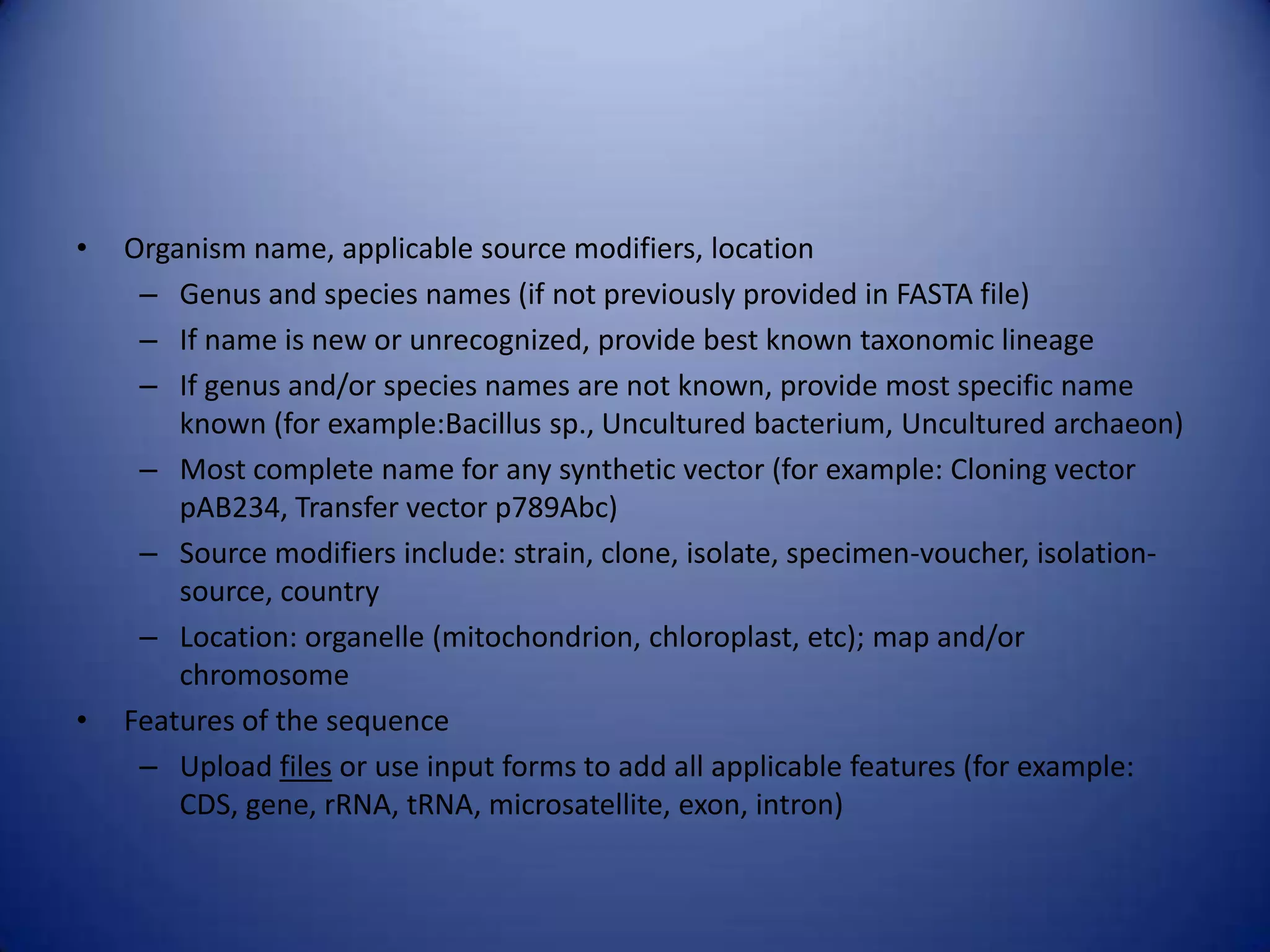 • Organism name, applicable source modifiers, location
– Genus and species names (if not previously provided in FASTA file)
– If name is new or unrecognized, provide best known taxonomic lineage
– If genus and/or species names are not known, provide most specific name
known (for example:Bacillus sp., Uncultured bacterium, Uncultured archaeon)
– Most complete name for any synthetic vector (for example: Cloning vector
pAB234, Transfer vector p789Abc)
– Source modifiers include: strain, clone, isolate, specimen-voucher, isolation-
source, country
– Location: organelle (mitochondrion, chloroplast, etc); map and/or
chromosome
• Features of the sequence
– Upload files or use input forms to add all applicable features (for example:
CDS, gene, rRNA, tRNA, microsatellite, exon, intron)
 