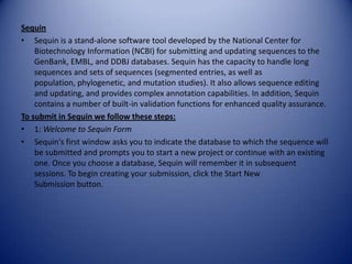 Sequin
• Sequin is a stand-alone software tool developed by the National Center for
Biotechnology Information (NCBI) for submitting and updating sequences to the
GenBank, EMBL, and DDBJ databases. Sequin has the capacity to handle long
sequences and sets of sequences (segmented entries, as well as
population, phylogenetic, and mutation studies). It also allows sequence editing
and updating, and provides complex annotation capabilities. In addition, Sequin
contains a number of built-in validation functions for enhanced quality assurance.
To submit in Sequin we follow these steps:
• 1: Welcome to Sequin Form
• Sequin's first window asks you to indicate the database to which the sequence will
be submitted and prompts you to start a new project or continue with an existing
one. Once you choose a database, Sequin will remember it in subsequent
sessions. To begin creating your submission, click the Start New
Submission button.
 