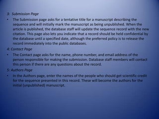 3: Submission Page
• The Submission page asks for a tentative title for a manuscript describing the
sequence and will initially mark the manuscript as being unpublished. When the
article is published, the database staff will update the sequence record with the new
citation. This page also lets you indicate that a record should be held confidential by
the database until a specified date, although the preferred policy is to release the
record immediately into the public databases.
4: Contact Page
• The Contact page asks for the name, phone number, and email address of the
person responsible for making the submission. Database staff members will contact
this person if there are any questions about the record.
5: Authors Page
• In the Authors page, enter the names of the people who should get scientific credit
for the sequence presented in this record. These will become the authors for the
initial (unpublished) manuscript.
 