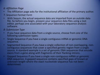 6: Affiliation Page
• The Affiliation page asks for the institutional affiliation of the primary author.
7: Sequence Format Form
• With Sequin, the actual sequence data are imported from an outside data
file. So before you begin, prepare your sequence data files using a text
editor, perhaps one associated with your laboratory sequence analysis
software.
8: Submission Type
• If you have sequence data from a single source, choose from one of the
following submission types:
• Single Sequence if you have a single contiguous mRNA or genomic DNA
sequence.
• Segmented Sequence if you have a single collection of non-overlapping, non-
contiguous sequences that cover a specified genetic region from a single
source. A standard example is a set of genomic DNA sequences that encode
exons from a gene along with fragments of their flanking introns.
• Gapped Sequence if you have a single non-contiguous mRNA or genomic
DNA sequence. A gapped sequence contains specified gaps of known or
unknown length where the exact nucleotide sequence has not been
determined.
 