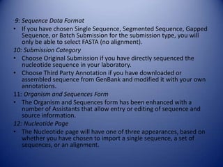 9: Sequence Data Format
• If you have chosen Single Sequence, Segmented Sequence, Gapped
Sequence, or Batch Submission for the submission type, you will
only be able to select FASTA (no alignment).
10: Submission Category
• Choose Original Submission if you have directly sequenced the
nucleotide sequence in your laboratory.
• Choose Third Party Annotation if you have downloaded or
assembled sequence from GenBank and modified it with your own
annotations.
11: Organism and Sequences Form
• The Organism and Sequences form has been enhanced with a
number of Assistants that allow entry or editing of sequence and
source information.
12: Nucleotide Page
• The Nucleotide page will have one of three appearances, based on
whether you have chosen to import a single sequence, a set of
sequences, or an alignment.
 