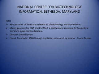 NATIONAL CENTER FOR BIOTECHNOLOGY
INFORMATION, BETHESDA, MARYLAND
INFO
 Houses series of databases relevent to biotechnology and biomedicine.
 Mainly genbank for DNA and PubMed, a bibliographic database for biomedical
literature, epigenomics database.
 Director: David Lipman
 Found: founded in 1988 through legislation sponsored by senetor Claude Pepper.
 