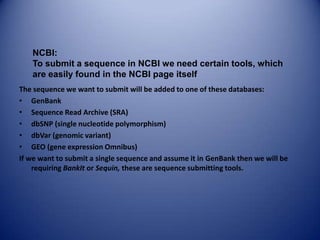 The sequence we want to submit will be added to one of these databases:
• GenBank
• Sequence Read Archive (SRA)
• dbSNP (single nucleotide polymorphism)
• dbVar (genomic variant)
• GEO (gene expression Omnibus)
If we want to submit a single sequence and assume it in GenBank then we will be
requiring BankIt or Sequin, these are sequence submitting tools.
NCBI:
To submit a sequence in NCBI we need certain tools, which
are easily found in the NCBI page itself
 