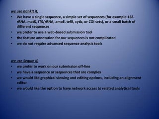we use BankIt if,
• We have a single sequence, a simple set of sequences (for example:16S
rRNA, matK, ITS/rRNA, amoE, tefB, cytb, or COI sets), or a small batch of
different sequences
• we prefer to use a web-based submission tool
• the feature annotation for our sequences is not complicated
• we do not require advanced sequence analysis tools
we use Sequin if,
• we prefer to work on our submission off-line
• we have a sequence or sequences that are complex
• we would like graphical viewing and editing options, including an alignment
editor
• we would like the option to have network access to related analytical tools
 