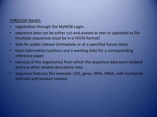 THROUGH BankIt:
• registration through the MyNCBI Login.
• sequence data can be either cut-and-pasted as text or uploaded as file
(multiple sequences must be in a FASTA format)
• date for public release (immediate or at a specified future date)
• basic information (authors and a working title) for a corresponding
reference paper
• name(s) of the organism(s) from which the sequence data were isolated
and any other related descriptive data
• sequence features (for example: CDS, gene, rRNA, tRNA, with nucleotide
intervals and product names)
 