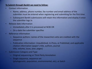 To Submit through BankIt we need to follow:
• Contact Information
– Name, address, phone number, fax number and email address of the
submitter must be entered when registering and submitting for the first time
– Subsequent BankIt submissions will retain this information and display it once
the submitter logs in
• Release date information
– Immediately after it is processed at NCBI OR
– On a date the submitter specifies
• Reference information
– Sequence authors: names of the researchers who are credited with the
sequence
– Publication information: Unpublished, In-Press, or Published; and applicable
citation information (paper's title, authors, journal
title, volume, issue, year, pages)
• Submission Category and Type
– Original sequencing or Third Party Annotation
– Single sequence, sequence set
(phylogenetic, population, environmental, etc), or batch
 