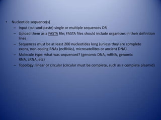 • Nucleotide sequence(s)
– Input (cut-and-paste) single or multiple sequences OR
– Upload them as a FASTA file; FASTA files should include organisms in their definition
lines
– Sequences must be at least 200 nucleotides long (unless they are complete
exons, non-coding RNAs (ncRNAs), microsatellites or ancient DNA)
– Molecule type: what was sequenced? (genomic DNA, mRNA, genomic
RNA, cRNA, etc)
– Topology: linear or circular (circular must be complete, such as a complete plasmid)
 