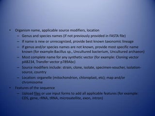 • Organism name, applicable source modifiers, location
– Genus and species names (if not previously provided in FASTA file)
– If name is new or unrecognized, provide best known taxonomic lineage
– If genus and/or species names are not known, provide most specific name
known (for example:Bacillus sp., Uncultured bacterium, Uncultured archaeon)
– Most complete name for any synthetic vector (for example: Cloning vector
pAB234, Transfer vector p789Abc)
– Source modifiers include: strain, clone, isolate, specimen-voucher, isolation-
source, country
– Location: organelle (mitochondrion, chloroplast, etc); map and/or
chromosome
• Features of the sequence
– Upload files or use input forms to add all applicable features (for example:
CDS, gene, rRNA, tRNA, microsatellite, exon, intron)
 