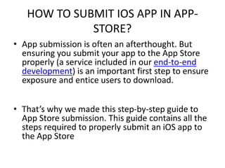 HOW TO SUBMIT IOS APP IN APP-
STORE?
• App submission is often an afterthought. But
ensuring you submit your app to the App Store
properly (a service included in our end-to-end
development) is an important first step to ensure
exposure and entice users to download.
• That’s why we made this step-by-step guide to
App Store submission. This guide contains all the
steps required to properly submit an iOS app to
the App Store
 