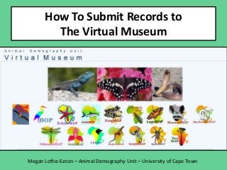 How To Submit Records to The Virtual
Museum

Megan Loftie-Eaton – Animal Demography Unit – University of Cape Town

 