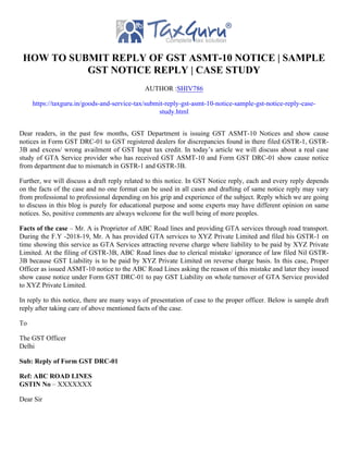 HOW TO SUBMIT REPLY OF GST ASMT-10 NOTICE | SAMPLE
GST NOTICE REPLY | CASE STUDY
AUTHOR :SHIV786
https://taxguru.in/goods-and-service-tax/submit-reply-gst-asmt-10-notice-sample-gst-notice-reply-case-
study.html
Dear readers, in the past few months, GST Department is issuing GST ASMT-10 Notices and show cause
notices in Form GST DRC-01 to GST registered dealers for discrepancies found in there filed GSTR-1, GSTR-
3B and excess/ wrong availment of GST Input tax credit. In today’s article we will discuss about a real case
study of GTA Service provider who has received GST ASMT-10 and Form GST DRC-01 show cause notice
from department due to mismatch in GSTR-1 and GSTR-3B.
Further, we will discuss a draft reply related to this notice. In GST Notice reply, each and every reply depends
on the facts of the case and no one format can be used in all cases and drafting of same notice reply may vary
from professional to professional depending on his grip and experience of the subject. Reply which we are going
to discuss in this blog is purely for educational purpose and some experts may have different opinion on same
notices. So, positive comments are always welcome for the well being of more peoples.
Facts of the case – Mr. A is Proprietor of ABC Road lines and providing GTA services through road transport.
During the F.Y -2018-19, Mr. A has provided GTA services to XYZ Private Limited and filed his GSTR-1 on
time showing this service as GTA Services attracting reverse charge where liability to be paid by XYZ Private
Limited. At the filing of GSTR-3B, ABC Road lines due to clerical mistake/ ignorance of law filed Nil GSTR-
3B because GST Liability is to be paid by XYZ Private Limited on reverse charge basis. In this case, Proper
Officer as issued ASMT-10 notice to the ABC Road Lines asking the reason of this mistake and later they issued
show cause notice under Form GST DRC-01 to pay GST Liability on whole turnover of GTA Service provided
to XYZ Private Limited.
In reply to this notice, there are many ways of presentation of case to the proper officer. Below is sample draft
reply after taking care of above mentioned facts of the case.
To
The GST Officer
Delhi
Sub: Reply of Form GST DRC-01
Ref: ABC ROAD LINES
GSTIN No – XXXXXXX
Dear Sir
 