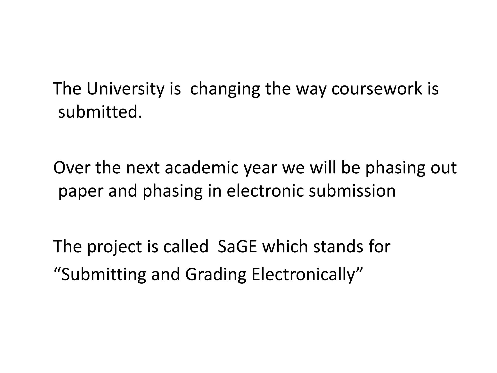 The University is  changing the way coursework is submitted. Over the next academic year we will be phasing out paper and phasing in electronic submissionThe project is called  SaGE which stands for“Submitting and Grading Electronically”