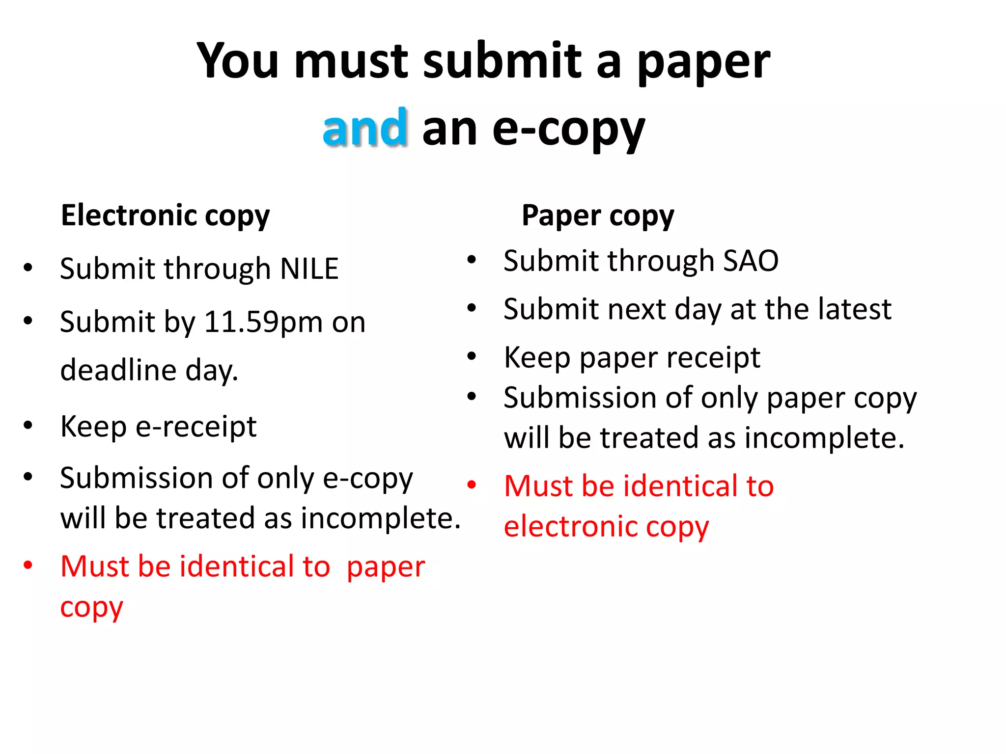 You must submit a paper and an e-copyElectronic copySubmit through SAOSubmit next day at the latestKeep paper receiptSubmission of only paper copy will be treated as incomplete.Must be identical to  electronic copySubmit through NILESubmit by 11.59pm on deadline day.Keep e-receiptSubmission of only e-copy will be treated as incomplete.Must be identical to  paper copyPaper copy