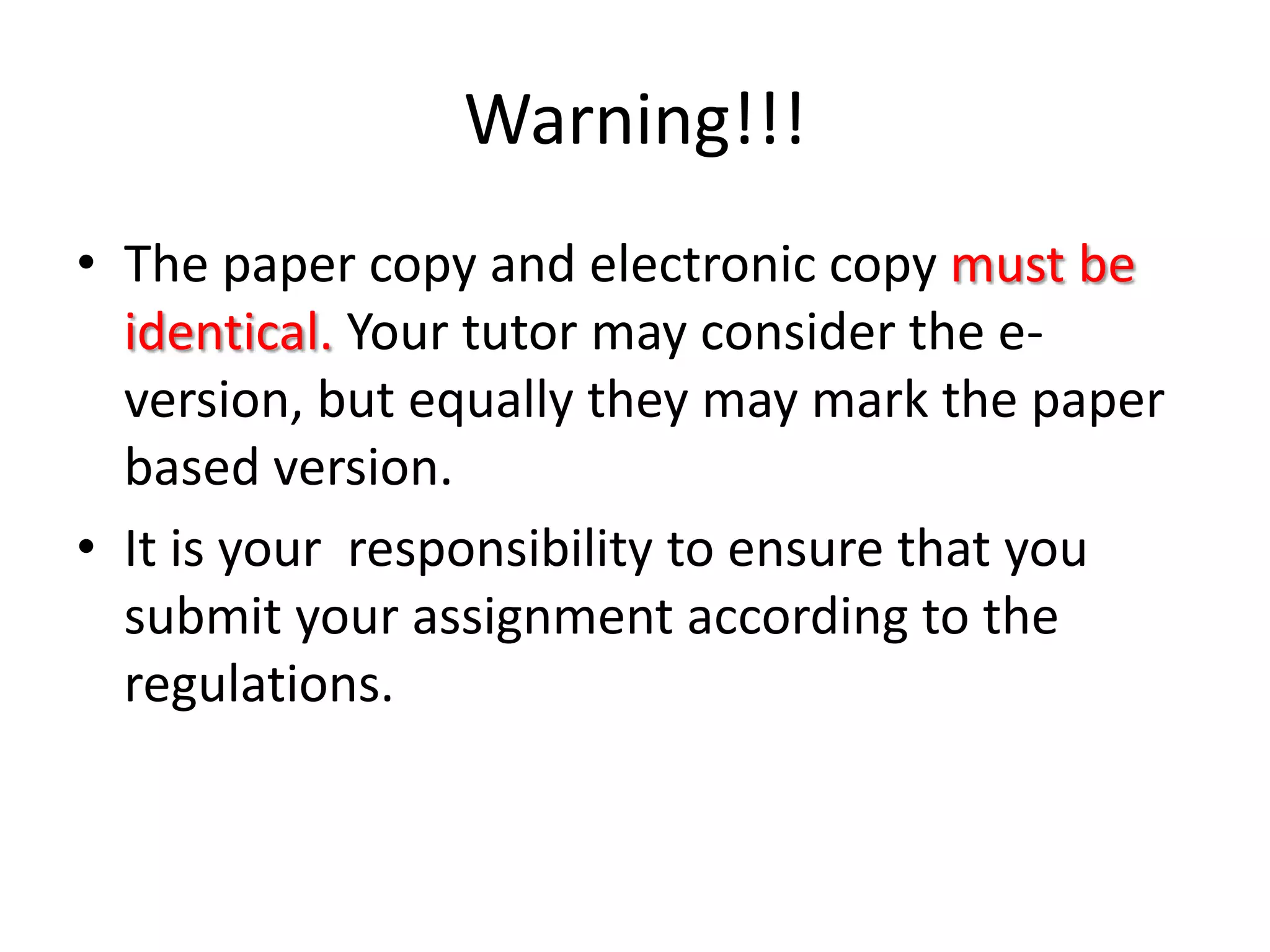 Warning!!!The paper copy and electronic copy must be identical. Your tutor may consider the e-version, but equally they may mark the paper based version.It is your  responsibility to ensure that you submit your assignment according to the regulations.