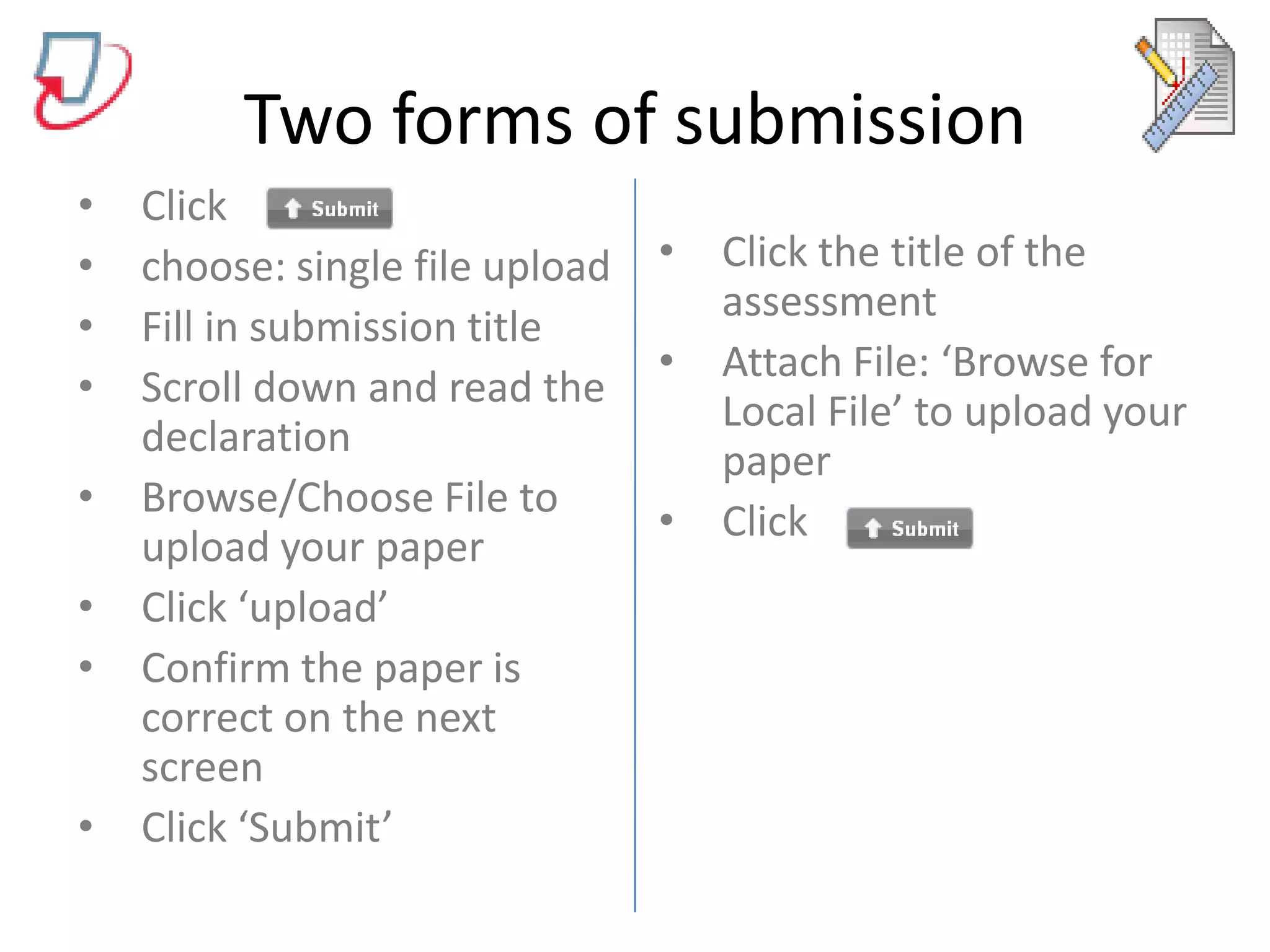 Two forms of submissionClick choose: single file uploadFill in submission titleScroll down and read the declarationBrowse/Choose File to upload your paperClick ‘upload’Confirm the paper is correct on the next screenClick ‘Submit’Click the title of the assessmentAttach File: ‘Browse for Local File’ to upload your paperClick 