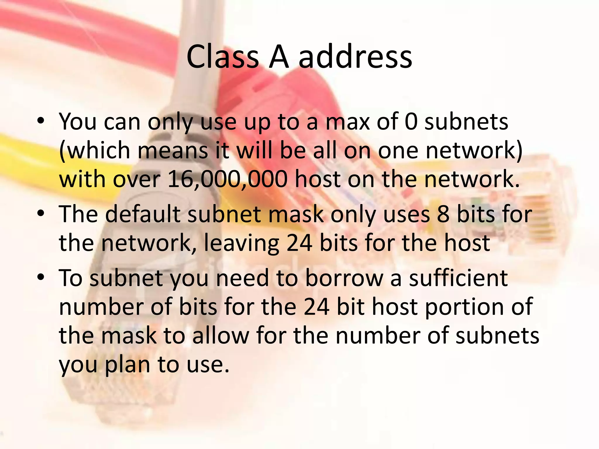 Class A addressYou can only use up to a max of 0 subnets (which means it will be all on one network) with over 16,000,000 host on the network.The default subnet mask only uses 8 bits for the network, leaving 24 bits for the hostTo subnet you need to borrow a sufficient number of bits for the 24 bit host portion of the mask to allow for the number of subnets you plan to use.