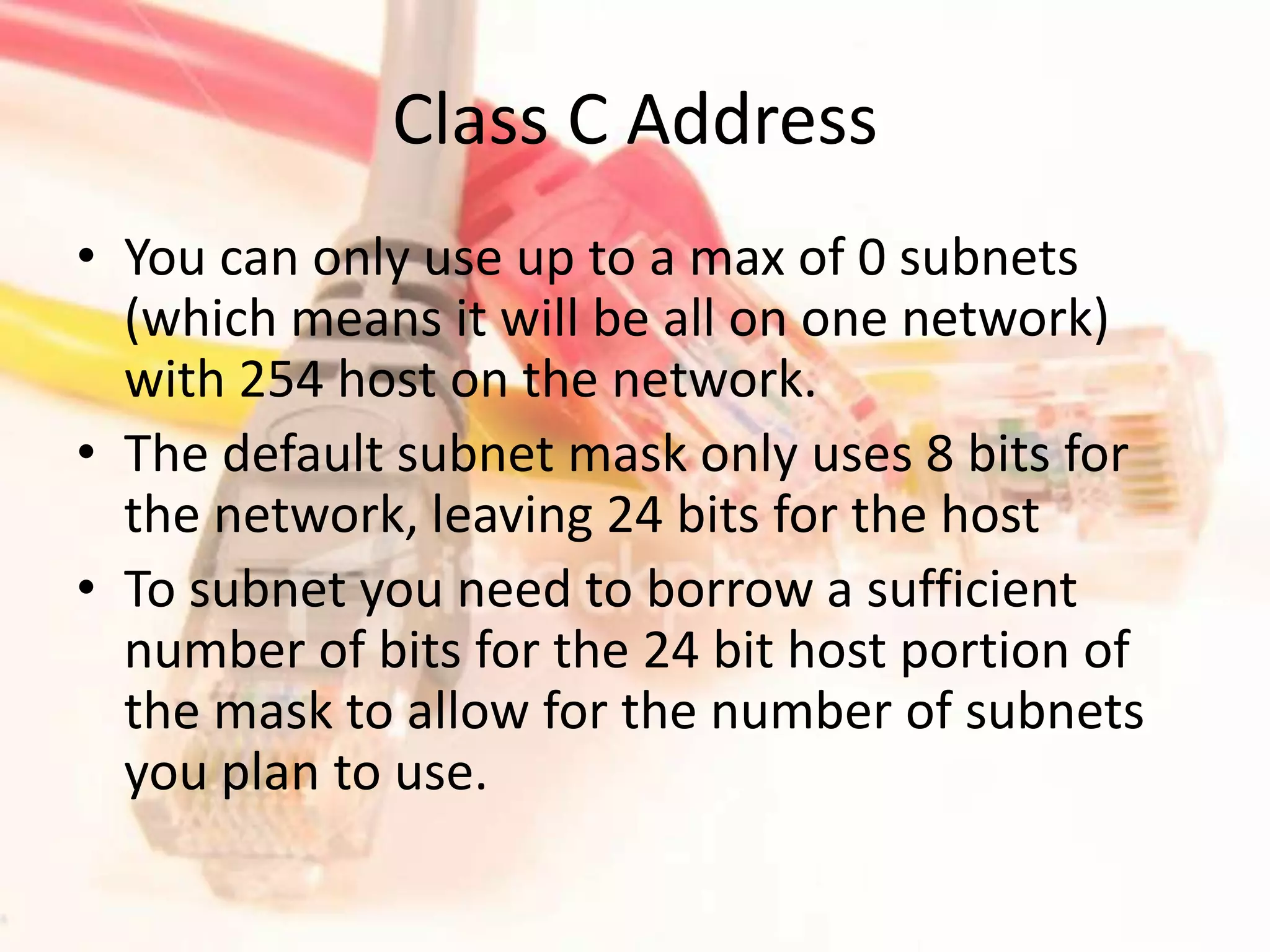 Class C AddressYou can only use up to a max of 0 subnets (which means it will be all on one network) with 254 host on the network.The default subnet mask only uses 8 bits for the network, leaving 24 bits for the hostTo subnet you need to borrow a sufficient number of bits for the 24 bit host portion of the mask to allow for the number of subnets you plan to use.