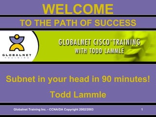 Globalnet Training Inc. - CCNA/DA Copyright 2002/2003 1
WELCOME
Subnet in your head in 90 minutes!
Todd Lammle
TO THE PATH OF SUCCESS
 