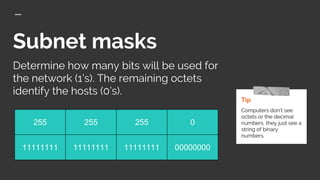 Subnet masks
Tip
Computers don’t see
octets or the decimal
numbers, they just see a
string of binary
numbers.
Determine how many bits will be used for
the network (1’s). The remaining octets
identify the hosts (0’s).
255 255 255 0
11111111 11111111 11111111 00000000
 