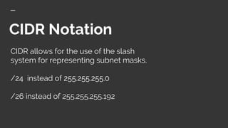 CIDR Notation
CIDR allows for the use of the slash
system for representing subnet masks.
/24 instead of 255.255.255.0
/26 instead of 255.255.255.192
 