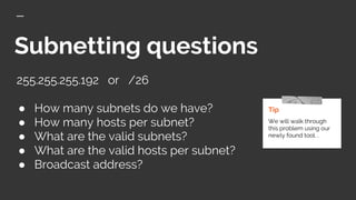 Subnetting questions
255.255.255.192 or /26
● How many subnets do we have?
● How many hosts per subnet?
● What are the valid subnets?
● What are the valid hosts per subnet?
● Broadcast address?
Tip
We will walk through
this problem using our
newly found tool. .
 