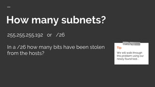 How many subnets?
255.255.255.192 or /26
In a /26 how many bits have been stolen
from the hosts?
Tip
We will walk through
this problem using our
newly found tool. .
 