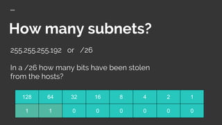 How many subnets?
255.255.255.192 or /26
In a /26 how many bits have been stolen
from the hosts?
128 64 32 16 8 4 2 1
1 1 0 0 0 0 0 0
 