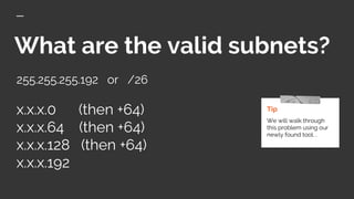 What are the valid subnets?
255.255.255.192 or /26
x.x.x.0 (then +64)
x.x.x.64 (then +64)
x.x.x.128 (then +64)
x.x.x.192
Tip
We will walk through
this problem using our
newly found tool. .
 