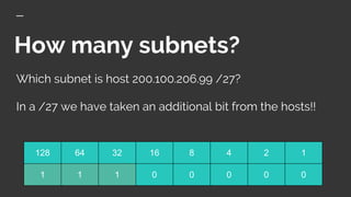 How many subnets?
Which subnet is host 200.100.206.99 /27?
In a /27 we have taken an additional bit from the hosts!!
128 64 32 16 8 4 2 1
1 1 1 0 0 0 0 0
 
