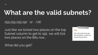 What are the valid subnets?
255.255.255.192 or /26
Just like we ticked two places on the top
Subnet column to get to 192, we will tick
two places on the Bits row…
What did you get?
Tip
We will walk through
this problem using our
newly found tool. .
 