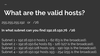 What are the valid hosts?
255.255.255.192 or /26
In what subnet can you find 192.16.150.76 /26
Subnet 1 = 192.16.150.0 hosts 1 - 62 (63 is the broadcast).
Subnet 2 = 192.16.150.64 hosts 65 - 126 (127 is the broadcast).
Subnet 3 = 192.16.150.128 hosts 129 - 190 (191 is the broadcast).
Subnet 4 = 192.16.150.192 hosts 193 - 254 (255 is the broadcast).
 