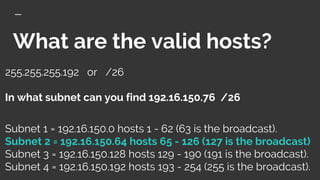 What are the valid hosts?
255.255.255.192 or /26
In what subnet can you find 192.16.150.76 /26
Subnet 1 = 192.16.150.0 hosts 1 - 62 (63 is the broadcast).
Subnet 2 = 192.16.150.64 hosts 65 - 126 (127 is the broadcast)
Subnet 3 = 192.16.150.128 hosts 129 - 190 (191 is the broadcast).
Subnet 4 = 192.16.150.192 hosts 193 - 254 (255 is the broadcast).
 