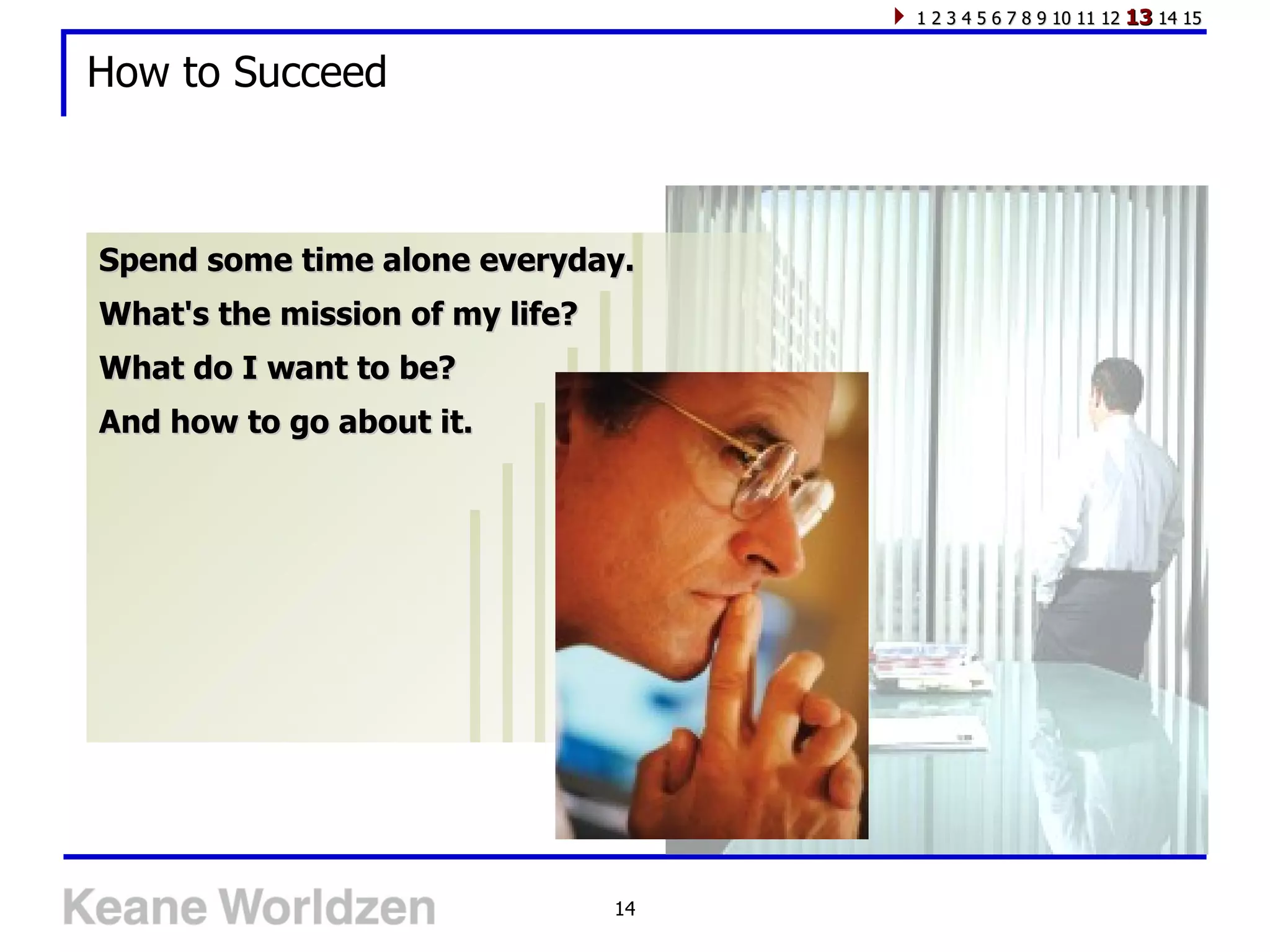How to Succeed Spend some time alone everyday. What's the mission of my life? What do I want to be? And how to go about it. 1 2 3 4 5 6 7 8 9 10 11 12  13  14 15 
