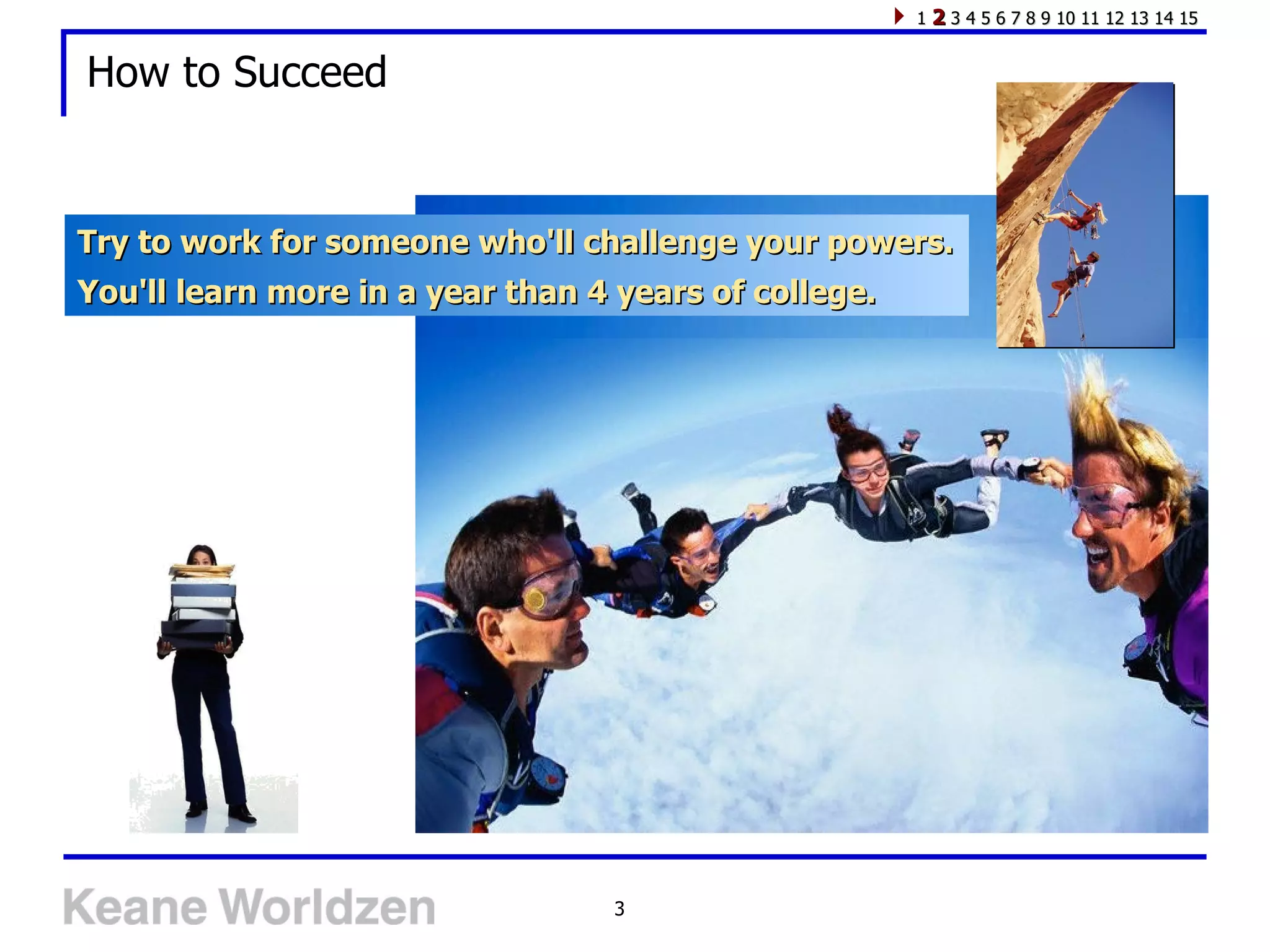 How to Succeed Try to work for someone who'll challenge your powers. You'll learn more in a year than 4 years of college.  1  2  3 4 5 6 7 8 9 10 11 12 13 14 15 