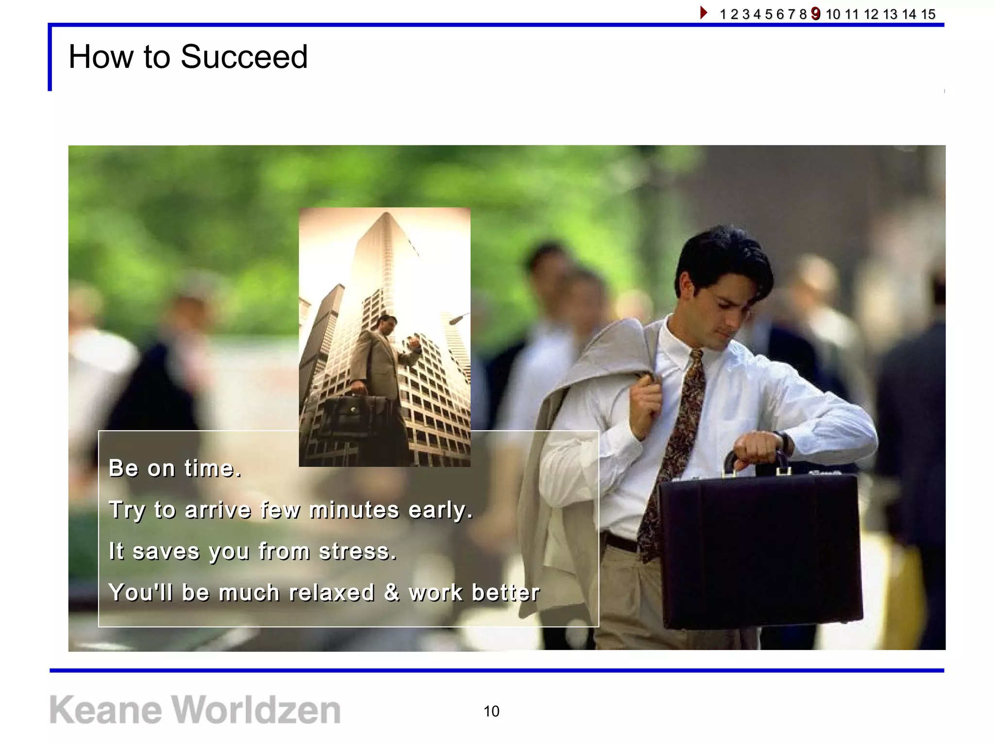 10
How to Succeed
Be on time.Be on time.
Try to arrive few minutes early.Try to arrive few minutes early.
It saves you from stress.It saves you from stress.
You'll be much relaxed & work betterYou'll be much relaxed & work better
1 2 3 4 5 6 7 81 2 3 4 5 6 7 8 99 10 11 12 13 14 1510 11 12 13 14 15
 