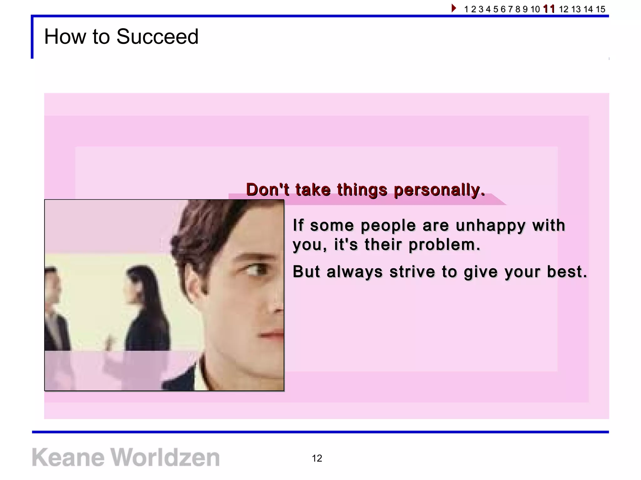 12
How to Succeed
If some people are unhappy withIf some people are unhappy with
you, it's their problem.you, it's their problem.
But always strive to give your best.But always strive to give your best.
Don't take things personally.Don't take things personally.
1 2 3 4 5 6 7 8 9 101 2 3 4 5 6 7 8 9 10 1111 12 13 14 1512 13 14 15
 